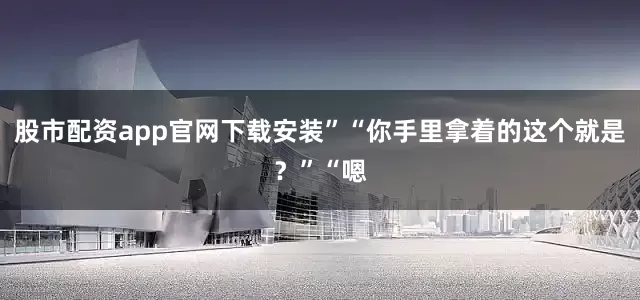 股市配资app官网下载安装”“你手里拿着的这个就是？”“嗯