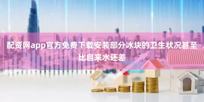 配资网app官方免费下载安装部分冰块的卫生状况甚至比自来水还差