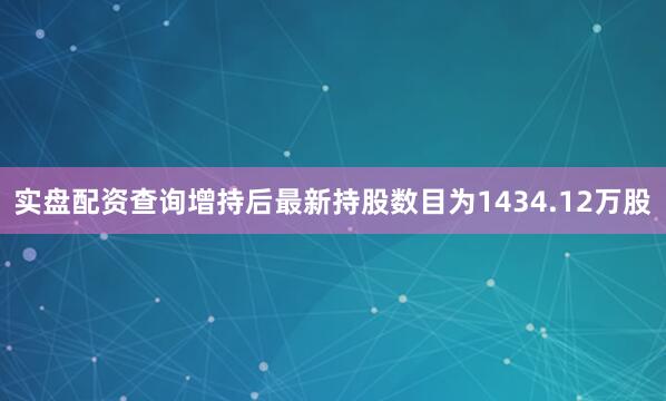 实盘配资查询增持后最新持股数目为1434.12万股