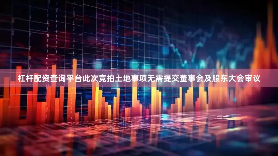杠杆配资查询平台此次竞拍土地事项无需提交董事会及股东大会审议