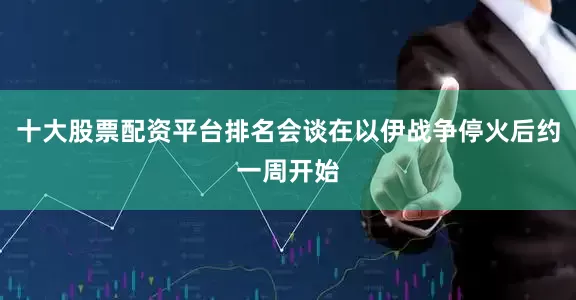 十大股票配资平台排名会谈在以伊战争停火后约一周开始