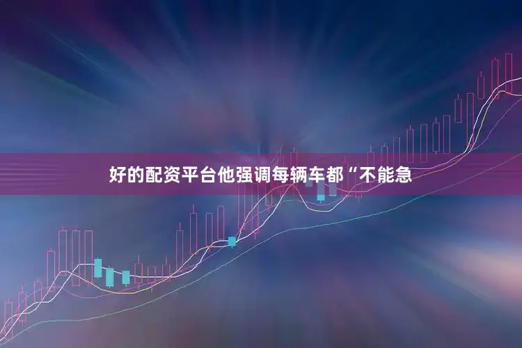 好的配资平台他强调每辆车都“不能急