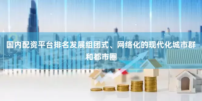 国内配资平台排名发展组团式、网络化的现代化城市群和都市圈