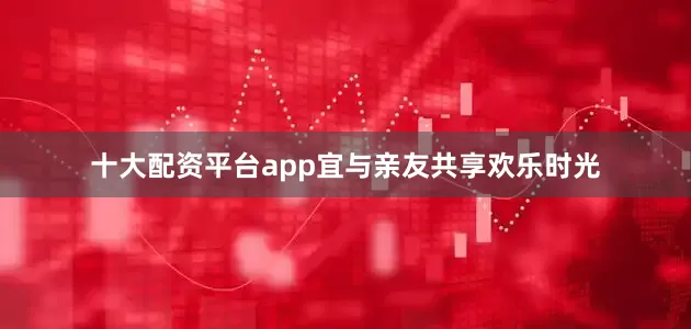 十大配资平台app宜与亲友共享欢乐时光