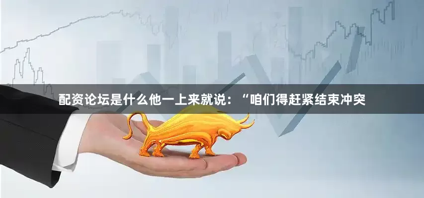 配资论坛是什么他一上来就说：“咱们得赶紧结束冲突