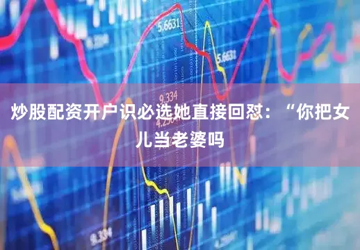 炒股配资开户识必选她直接回怼：“你把女儿当老婆吗