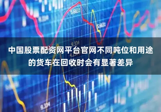 中国股票配资网平台官网不同吨位和用途的货车在回收时会有显著差异