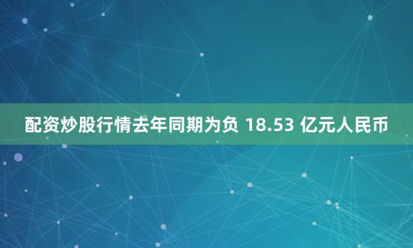 配资炒股行情去年同期为负 18.53 亿元人民币