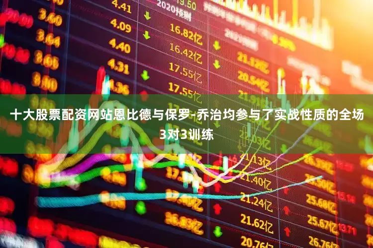 十大股票配资网站恩比德与保罗-乔治均参与了实战性质的全场3对3训练